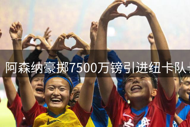 阿森纳豪掷7500万镑引进纽卡队长，巴西铁腰成卫冕关键拼图